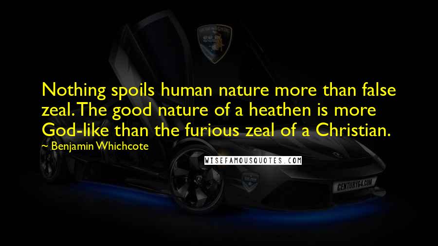 Benjamin Whichcote Quotes: Nothing spoils human nature more than false zeal. The good nature of a heathen is more God-like than the furious zeal of a Christian.