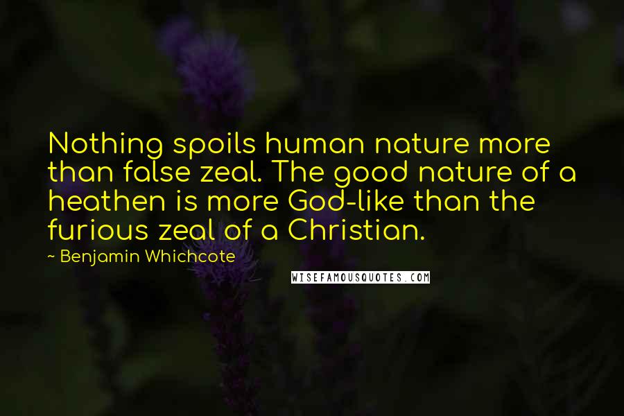 Benjamin Whichcote Quotes: Nothing spoils human nature more than false zeal. The good nature of a heathen is more God-like than the furious zeal of a Christian.