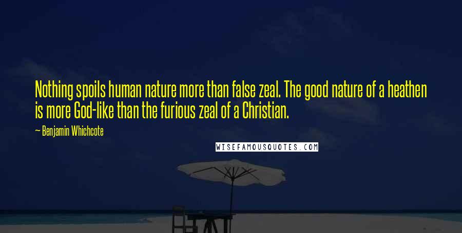 Benjamin Whichcote Quotes: Nothing spoils human nature more than false zeal. The good nature of a heathen is more God-like than the furious zeal of a Christian.