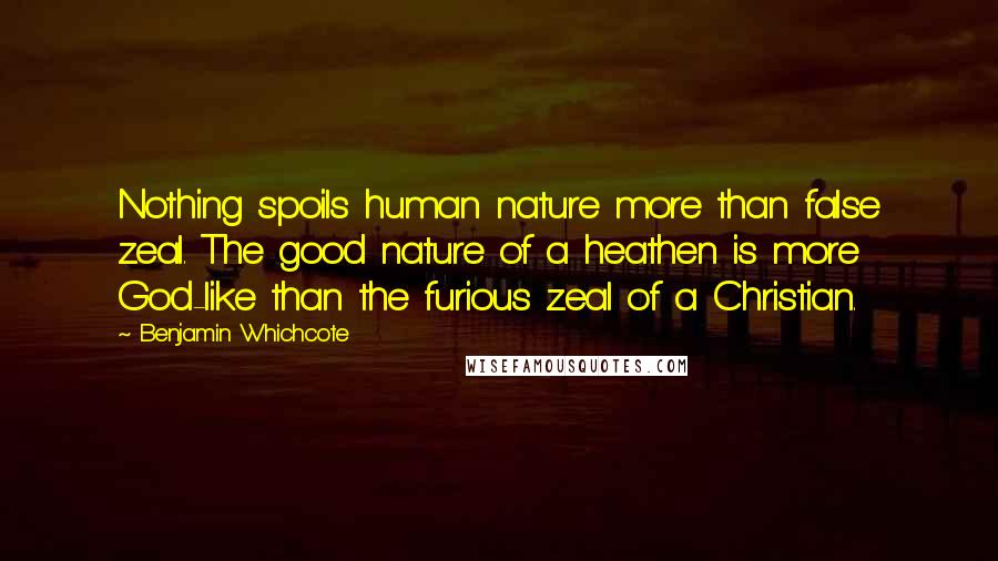 Benjamin Whichcote Quotes: Nothing spoils human nature more than false zeal. The good nature of a heathen is more God-like than the furious zeal of a Christian.