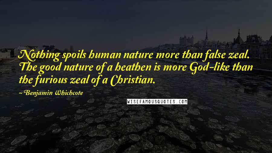 Benjamin Whichcote Quotes: Nothing spoils human nature more than false zeal. The good nature of a heathen is more God-like than the furious zeal of a Christian.