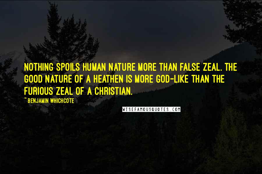 Benjamin Whichcote Quotes: Nothing spoils human nature more than false zeal. The good nature of a heathen is more God-like than the furious zeal of a Christian.