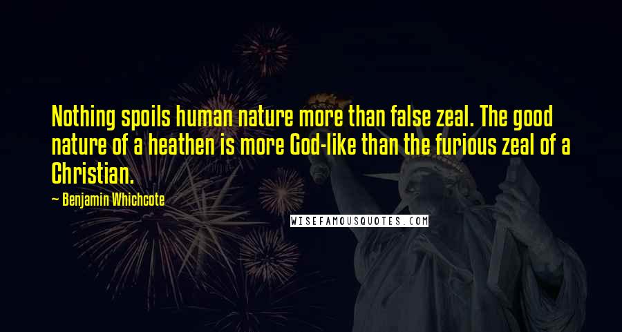 Benjamin Whichcote Quotes: Nothing spoils human nature more than false zeal. The good nature of a heathen is more God-like than the furious zeal of a Christian.