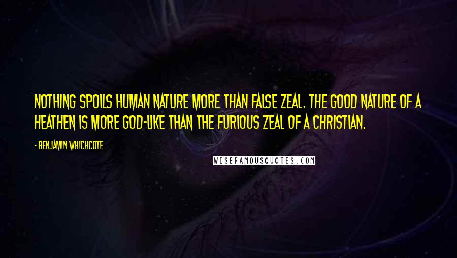 Benjamin Whichcote Quotes: Nothing spoils human nature more than false zeal. The good nature of a heathen is more God-like than the furious zeal of a Christian.