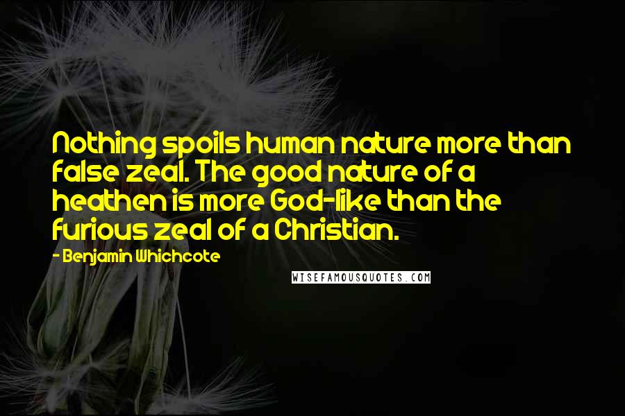 Benjamin Whichcote Quotes: Nothing spoils human nature more than false zeal. The good nature of a heathen is more God-like than the furious zeal of a Christian.