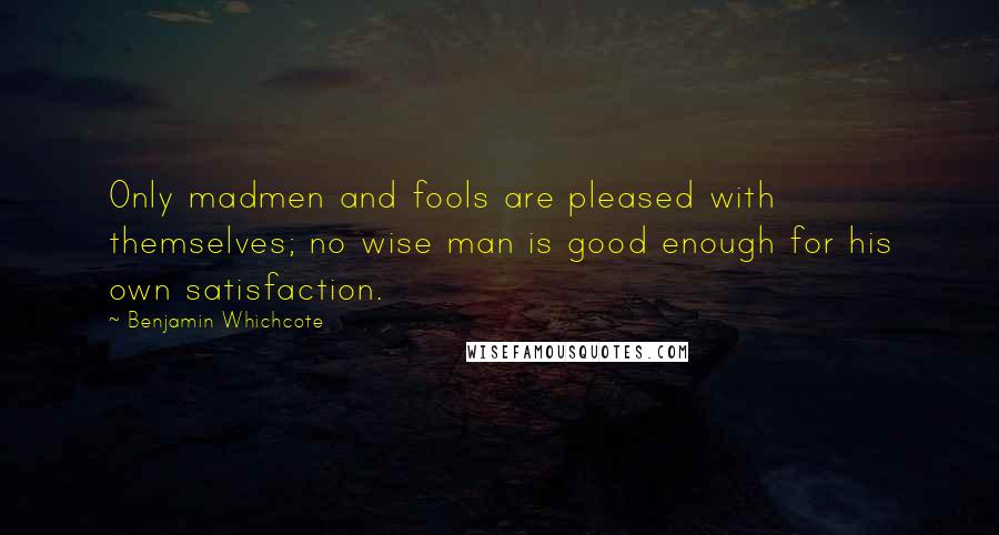 Benjamin Whichcote Quotes: Only madmen and fools are pleased with themselves; no wise man is good enough for his own satisfaction.