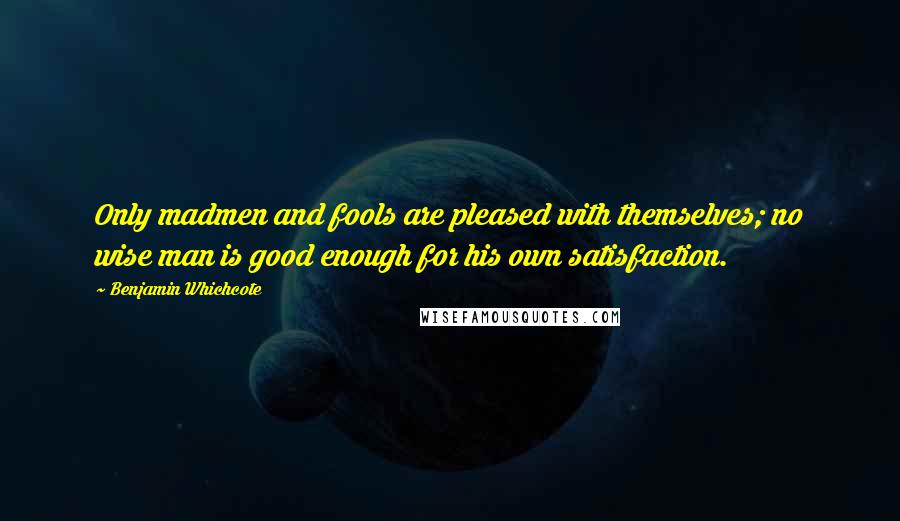 Benjamin Whichcote Quotes: Only madmen and fools are pleased with themselves; no wise man is good enough for his own satisfaction.