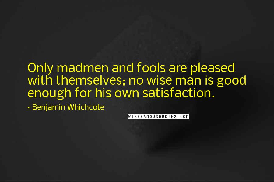 Benjamin Whichcote Quotes: Only madmen and fools are pleased with themselves; no wise man is good enough for his own satisfaction.