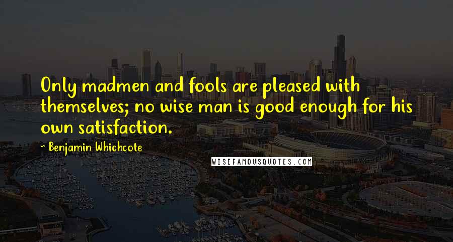 Benjamin Whichcote Quotes: Only madmen and fools are pleased with themselves; no wise man is good enough for his own satisfaction.