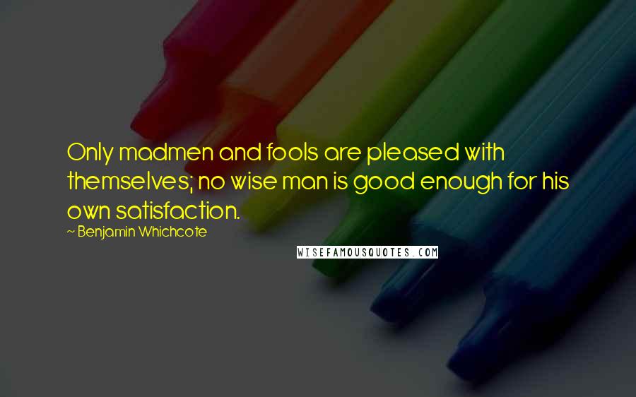 Benjamin Whichcote Quotes: Only madmen and fools are pleased with themselves; no wise man is good enough for his own satisfaction.