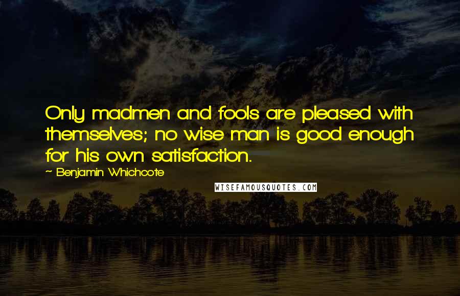 Benjamin Whichcote Quotes: Only madmen and fools are pleased with themselves; no wise man is good enough for his own satisfaction.