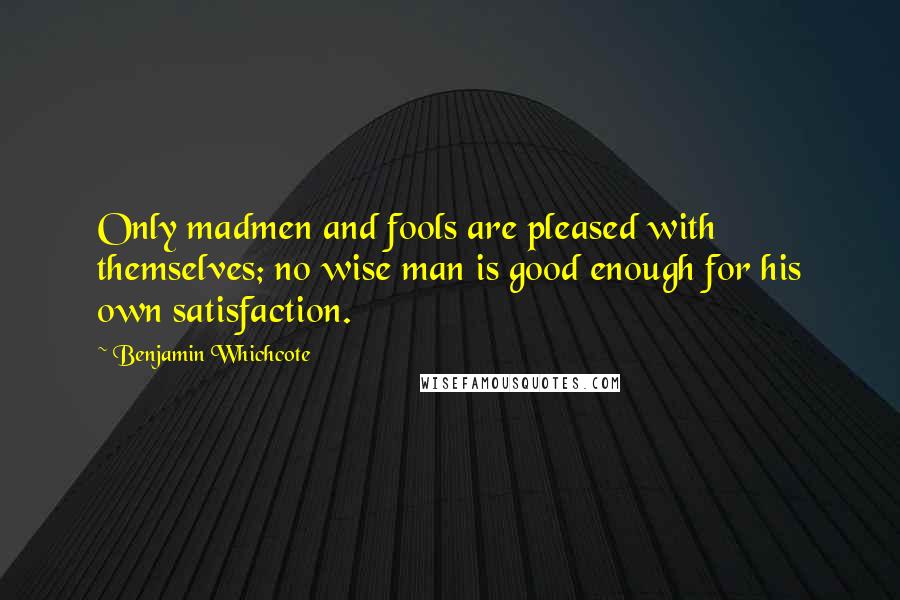 Benjamin Whichcote Quotes: Only madmen and fools are pleased with themselves; no wise man is good enough for his own satisfaction.