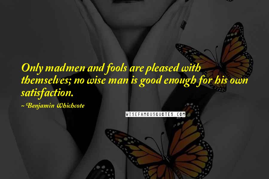 Benjamin Whichcote Quotes: Only madmen and fools are pleased with themselves; no wise man is good enough for his own satisfaction.