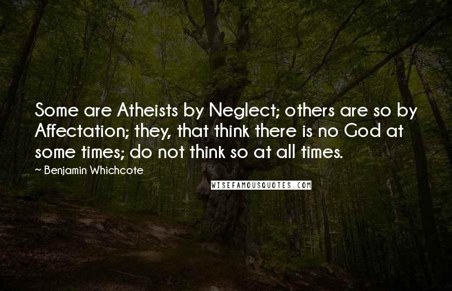 Benjamin Whichcote Quotes: Some are Atheists by Neglect; others are so by Affectation; they, that think there is no God at some times; do not think so at all times.
