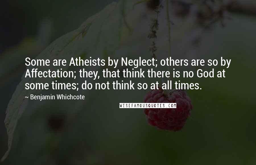 Benjamin Whichcote Quotes: Some are Atheists by Neglect; others are so by Affectation; they, that think there is no God at some times; do not think so at all times.