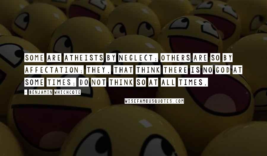 Benjamin Whichcote Quotes: Some are Atheists by Neglect; others are so by Affectation; they, that think there is no God at some times; do not think so at all times.