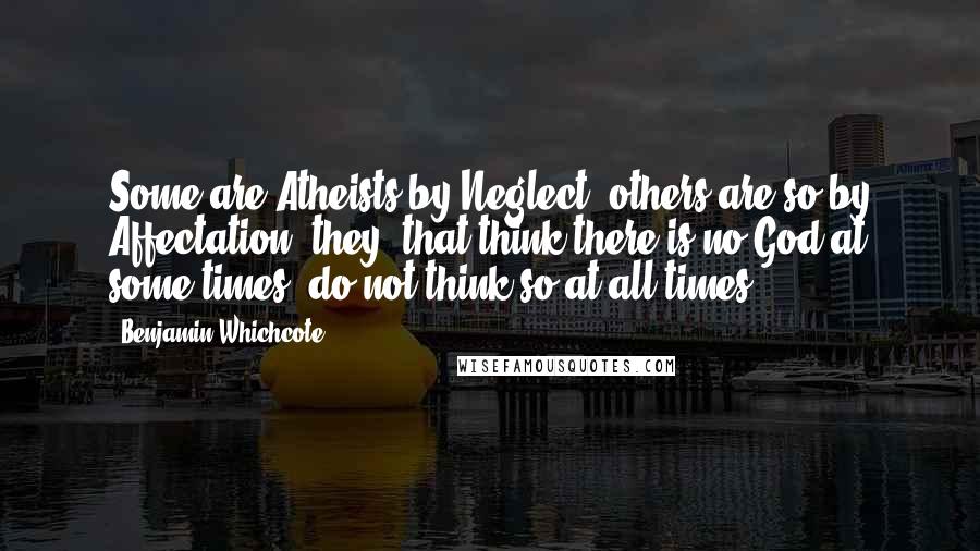 Benjamin Whichcote Quotes: Some are Atheists by Neglect; others are so by Affectation; they, that think there is no God at some times; do not think so at all times.