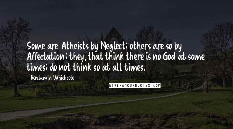 Benjamin Whichcote Quotes: Some are Atheists by Neglect; others are so by Affectation; they, that think there is no God at some times; do not think so at all times.