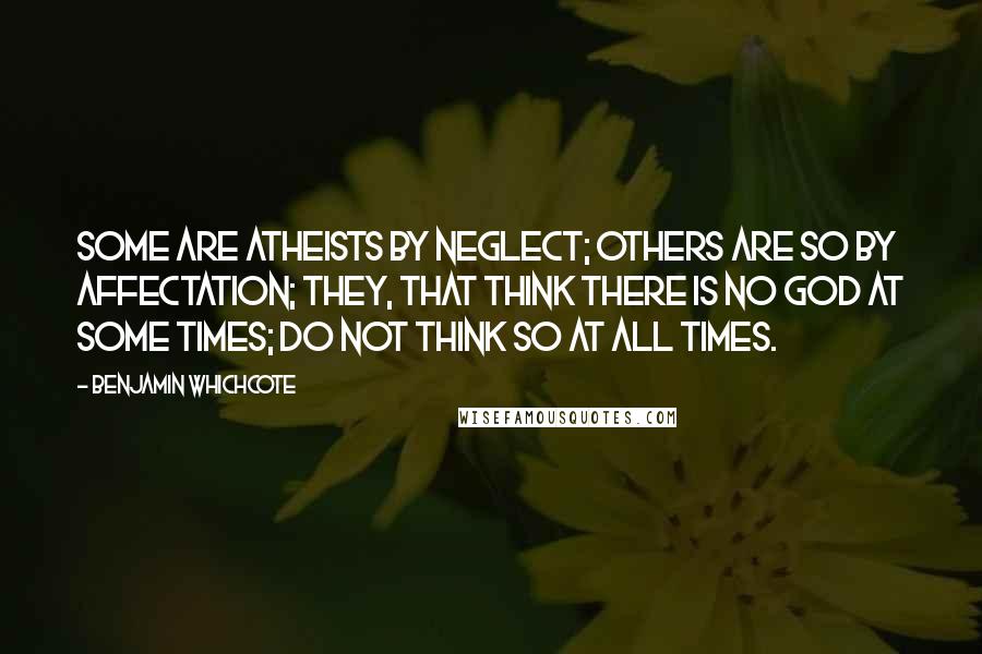 Benjamin Whichcote Quotes: Some are Atheists by Neglect; others are so by Affectation; they, that think there is no God at some times; do not think so at all times.