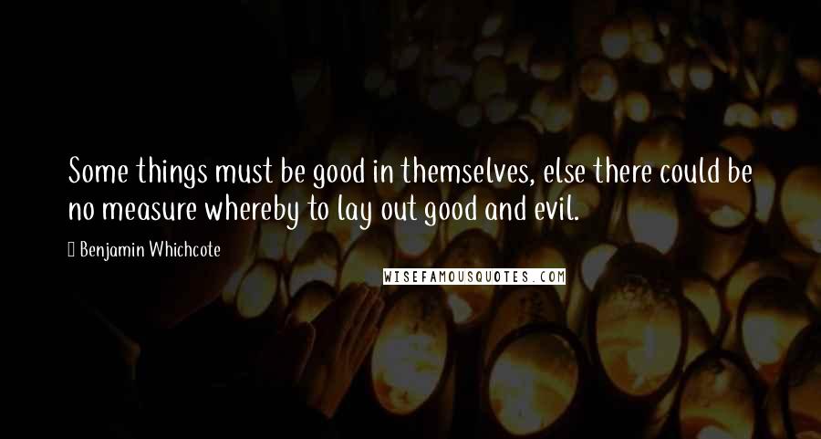 Benjamin Whichcote Quotes: Some things must be good in themselves, else there could be no measure whereby to lay out good and evil.