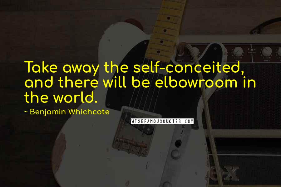 Benjamin Whichcote Quotes: Take away the self-conceited, and there will be elbowroom in the world.