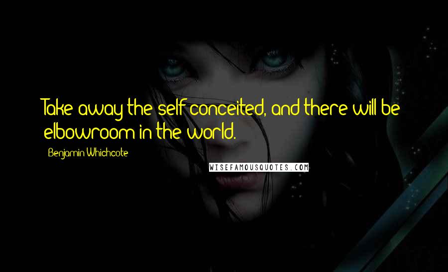 Benjamin Whichcote Quotes: Take away the self-conceited, and there will be elbowroom in the world.