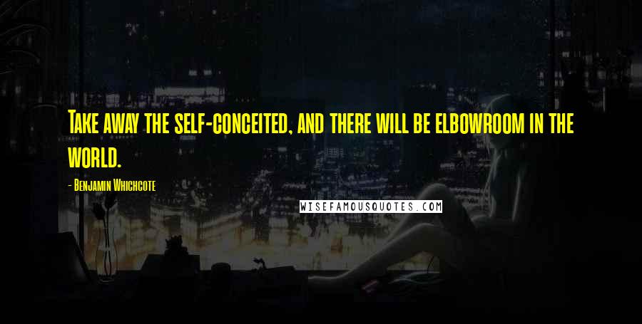 Benjamin Whichcote Quotes: Take away the self-conceited, and there will be elbowroom in the world.