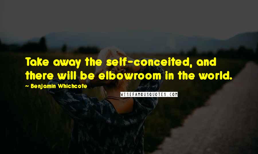 Benjamin Whichcote Quotes: Take away the self-conceited, and there will be elbowroom in the world.