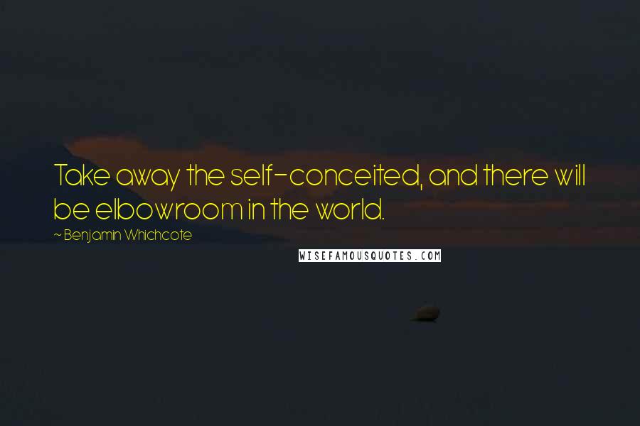 Benjamin Whichcote Quotes: Take away the self-conceited, and there will be elbowroom in the world.