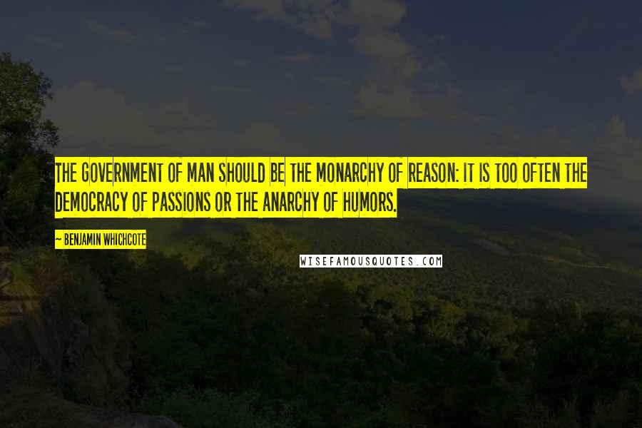 Benjamin Whichcote Quotes: The government of man should be the monarchy of reason: it is too often the democracy of passions or the anarchy of humors.