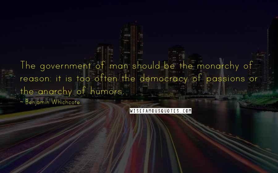 Benjamin Whichcote Quotes: The government of man should be the monarchy of reason: it is too often the democracy of passions or the anarchy of humors.