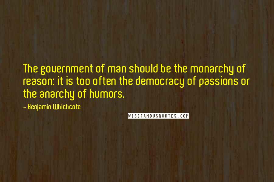 Benjamin Whichcote Quotes: The government of man should be the monarchy of reason: it is too often the democracy of passions or the anarchy of humors.