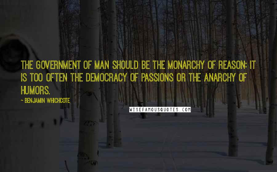 Benjamin Whichcote Quotes: The government of man should be the monarchy of reason: it is too often the democracy of passions or the anarchy of humors.