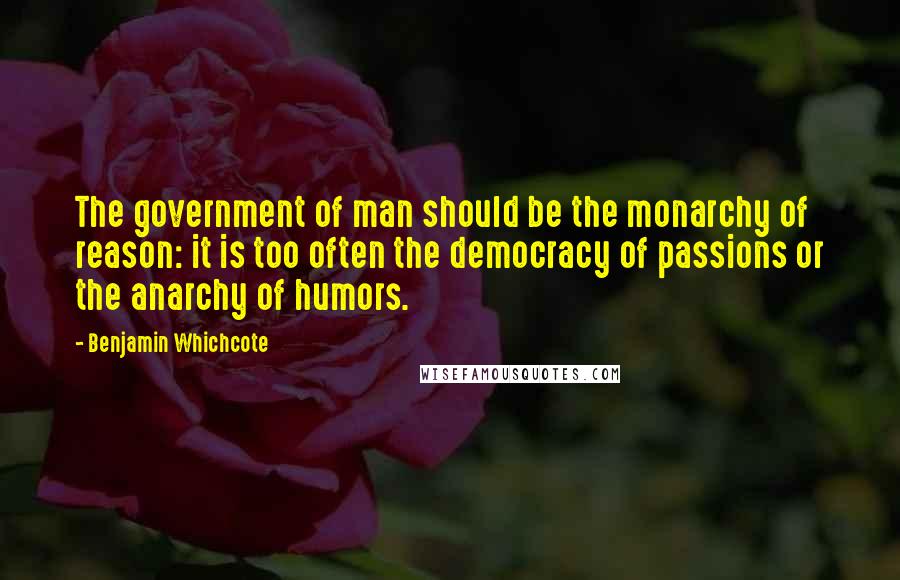 Benjamin Whichcote Quotes: The government of man should be the monarchy of reason: it is too often the democracy of passions or the anarchy of humors.