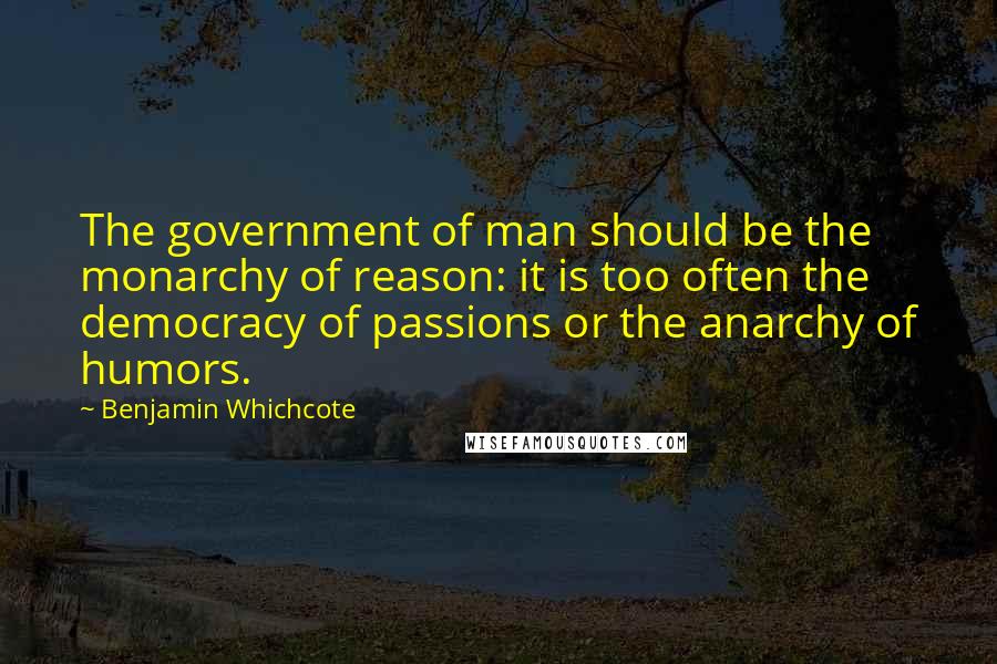 Benjamin Whichcote Quotes: The government of man should be the monarchy of reason: it is too often the democracy of passions or the anarchy of humors.