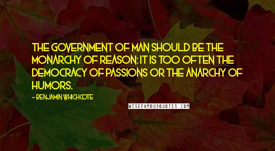 Benjamin Whichcote Quotes: The government of man should be the monarchy of reason: it is too often the democracy of passions or the anarchy of humors.