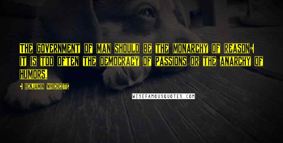 Benjamin Whichcote Quotes: The government of man should be the monarchy of reason: it is too often the democracy of passions or the anarchy of humors.