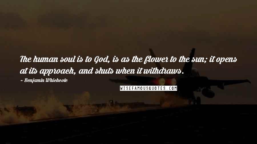 Benjamin Whichcote Quotes: The human soul is to God, is as the flower to the sun; it opens at its approach, and shuts when it withdraws.