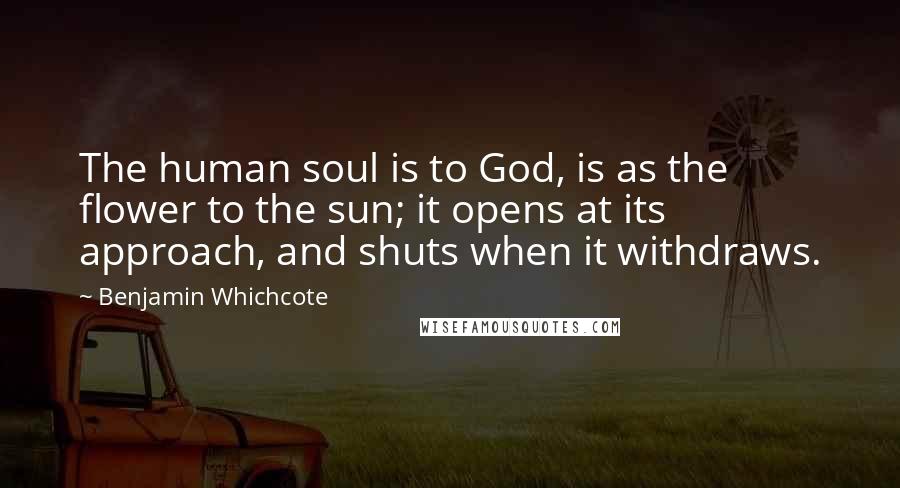 Benjamin Whichcote Quotes: The human soul is to God, is as the flower to the sun; it opens at its approach, and shuts when it withdraws.