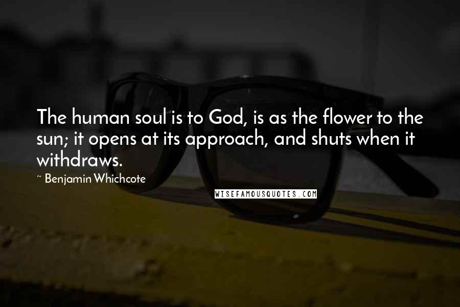 Benjamin Whichcote Quotes: The human soul is to God, is as the flower to the sun; it opens at its approach, and shuts when it withdraws.