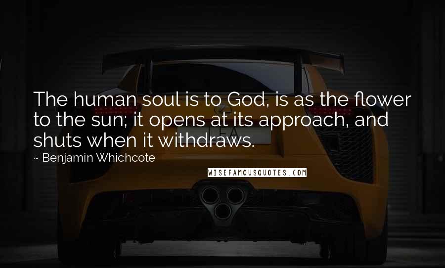 Benjamin Whichcote Quotes: The human soul is to God, is as the flower to the sun; it opens at its approach, and shuts when it withdraws.