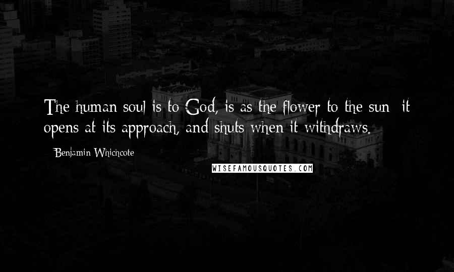 Benjamin Whichcote Quotes: The human soul is to God, is as the flower to the sun; it opens at its approach, and shuts when it withdraws.