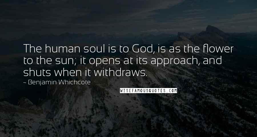 Benjamin Whichcote Quotes: The human soul is to God, is as the flower to the sun; it opens at its approach, and shuts when it withdraws.