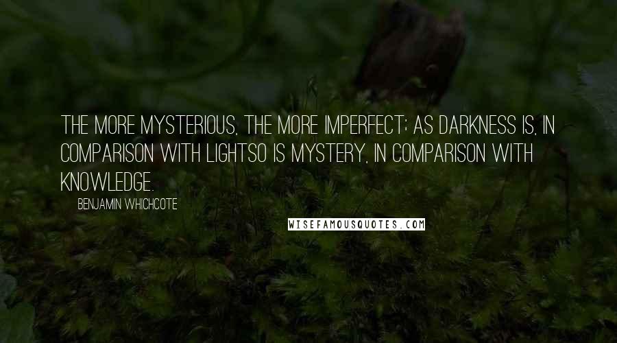 Benjamin Whichcote Quotes: The more mysterious, the more imperfect; as darkness is, in comparison with lightso is mystery, in comparison with knowledge.