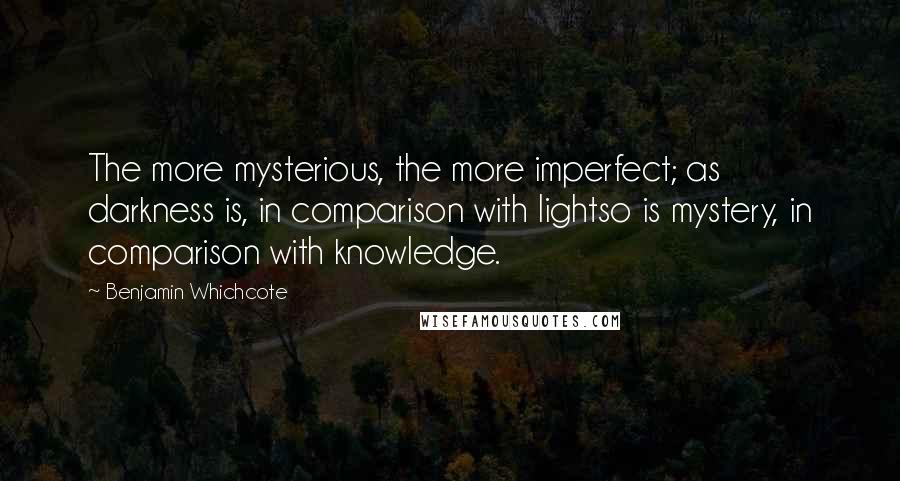 Benjamin Whichcote Quotes: The more mysterious, the more imperfect; as darkness is, in comparison with lightso is mystery, in comparison with knowledge.