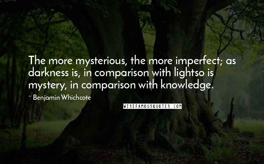 Benjamin Whichcote Quotes: The more mysterious, the more imperfect; as darkness is, in comparison with lightso is mystery, in comparison with knowledge.