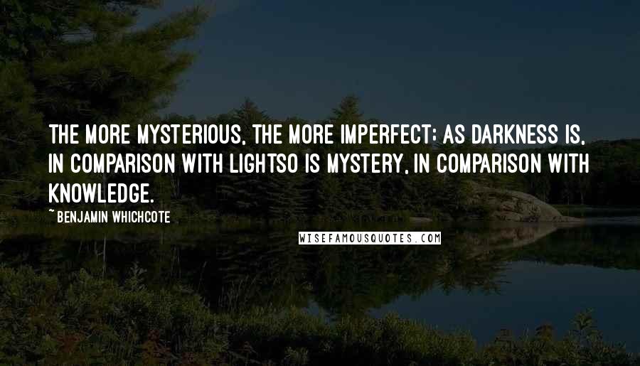 Benjamin Whichcote Quotes: The more mysterious, the more imperfect; as darkness is, in comparison with lightso is mystery, in comparison with knowledge.