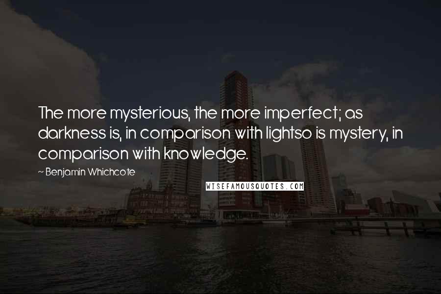 Benjamin Whichcote Quotes: The more mysterious, the more imperfect; as darkness is, in comparison with lightso is mystery, in comparison with knowledge.