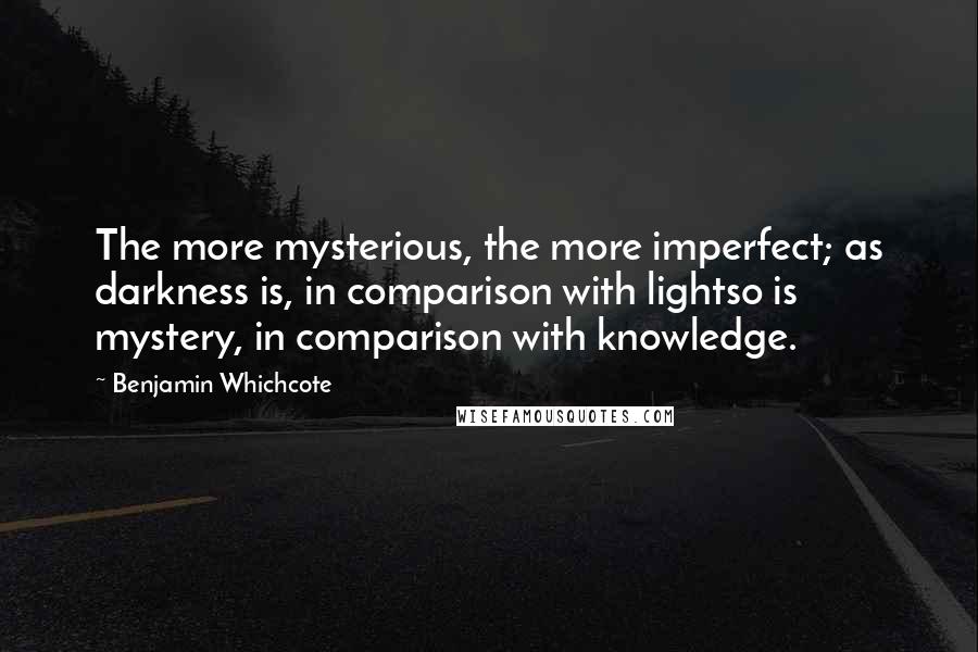 Benjamin Whichcote Quotes: The more mysterious, the more imperfect; as darkness is, in comparison with lightso is mystery, in comparison with knowledge.