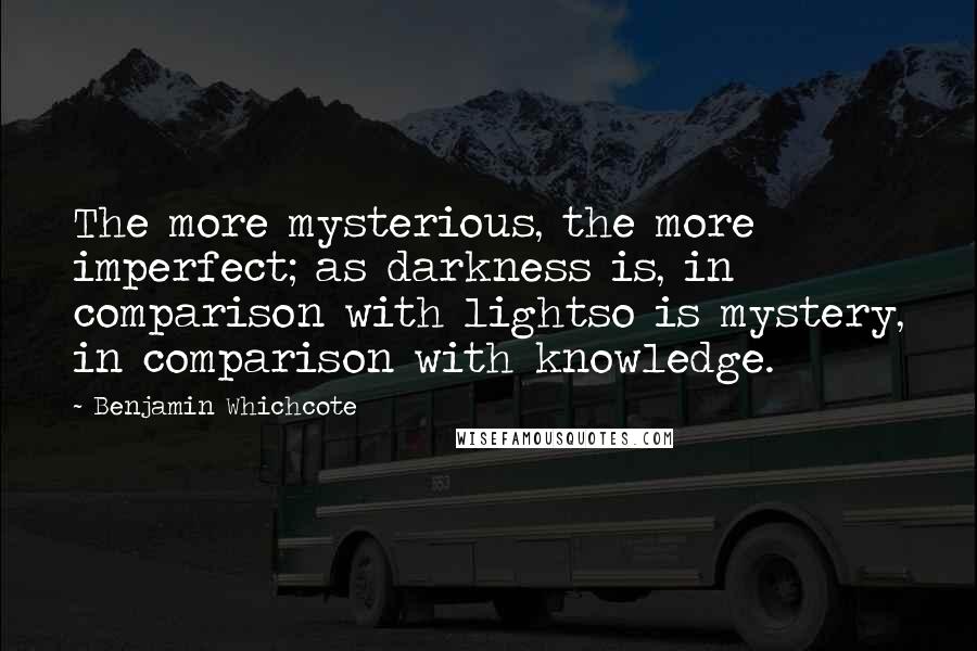 Benjamin Whichcote Quotes: The more mysterious, the more imperfect; as darkness is, in comparison with lightso is mystery, in comparison with knowledge.